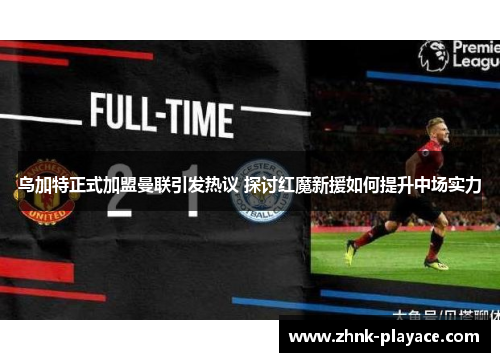 乌加特正式加盟曼联引发热议 探讨红魔新援如何提升中场实力