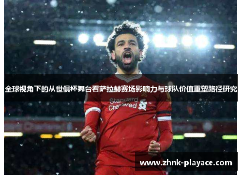 全球视角下的从世俱杯舞台看萨拉赫赛场影响力与球队价值重塑路径研究